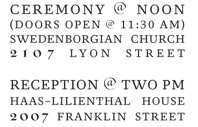 Ceremony at noon (doors open at 11:30 am), Swedenborgian Church, 2107 Lyon Street. Reception at two pm, Haas-Lilienthal House, 2007 Franklin Street.
